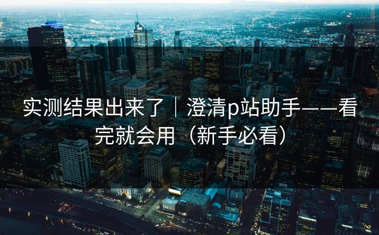 实测结果出来了｜澄清p站助手——看完就会用（新手必看）