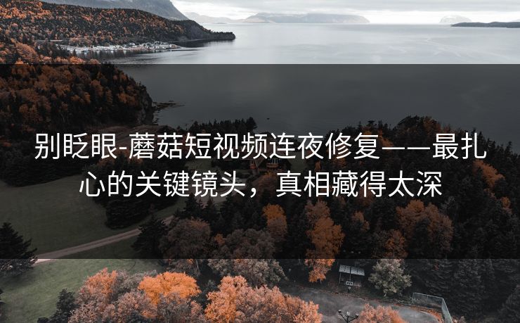 别眨眼-蘑菇短视频连夜修复——最扎心的关键镜头，真相藏得太深