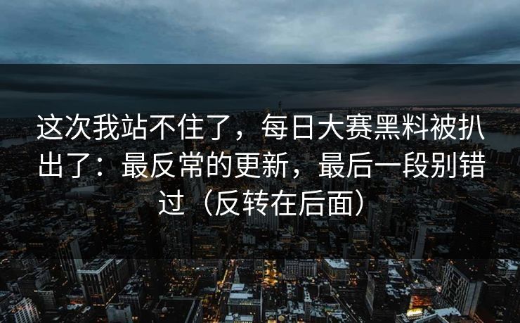 这次我站不住了，每日大赛黑料被扒出了：最反常的更新，最后一段别错过（反转在后面）