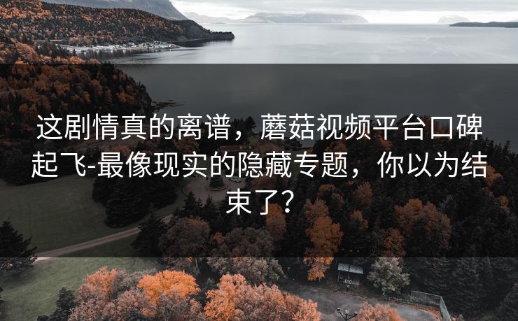 这剧情真的离谱，蘑菇视频平台口碑起飞-最像现实的隐藏专题，你以为结束了？