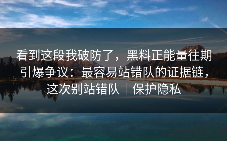 看到这段我破防了，黑料正能量往期引爆争议：最容易站错队的证据链，这次别站错队｜保护隐私