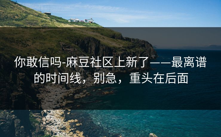 你敢信吗-麻豆社区上新了——最离谱的时间线，别急，重头在后面