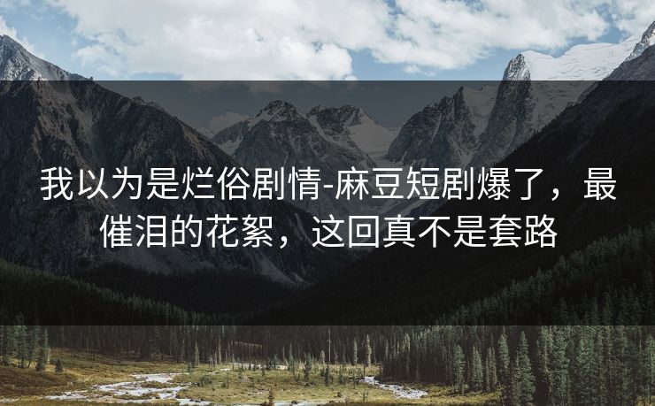 我以为是烂俗剧情-麻豆短剧爆了，最催泪的花絮，这回真不是套路