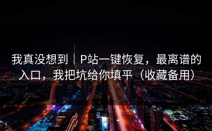 我真没想到｜P站一键恢复，最离谱的入口，我把坑给你填平（收藏备用）