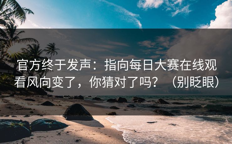 官方终于发声：指向每日大赛在线观看风向变了，你猜对了吗？（别眨眼）