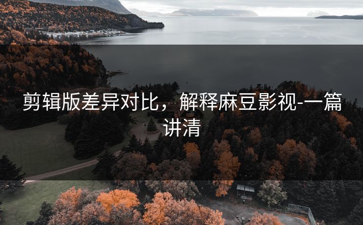 剪辑版差异对比，解释麻豆影视-一篇讲清