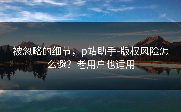 被忽略的细节，p站助手-版权风险怎么避？老用户也适用