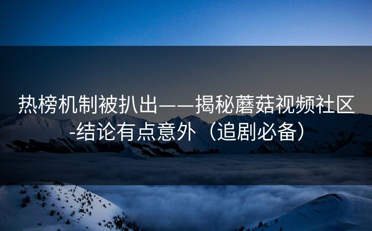 热榜机制被扒出——揭秘蘑菇视频社区-结论有点意外（追剧必备）