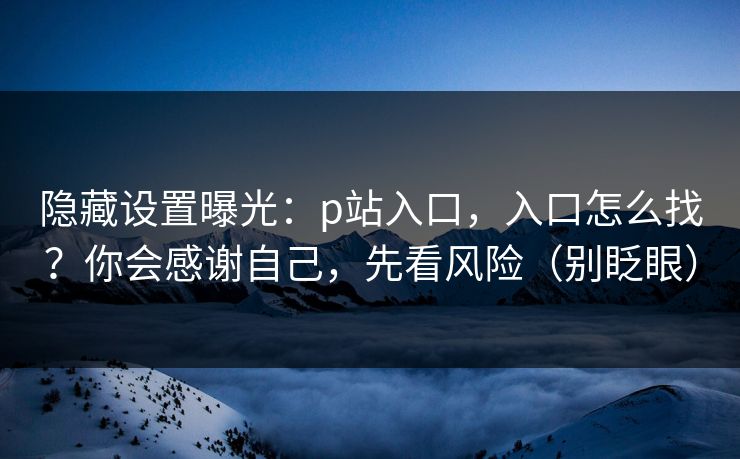 隐藏设置曝光：p站入口，入口怎么找？你会感谢自己，先看风险（别眨眼）