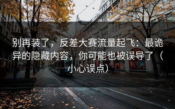 别再装了，反差大赛流量起飞：最诡异的隐藏内容，你可能也被误导了（小心误点）