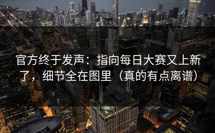 官方终于发声：指向每日大赛又上新了，细节全在图里（真的有点离谱）