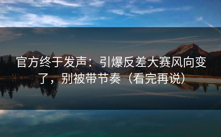 官方终于发声：引爆反差大赛风向变了，别被带节奏（看完再说）