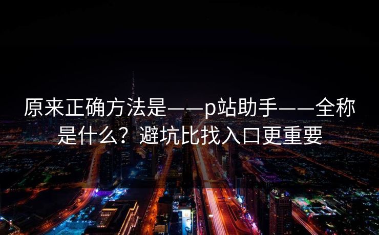 原来正确方法是——p站助手——全称是什么？避坑比找入口更重要