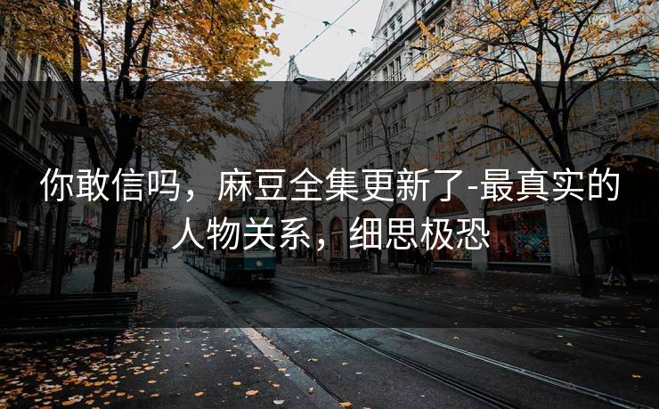 你敢信吗，麻豆全集更新了-最真实的人物关系，细思极恐