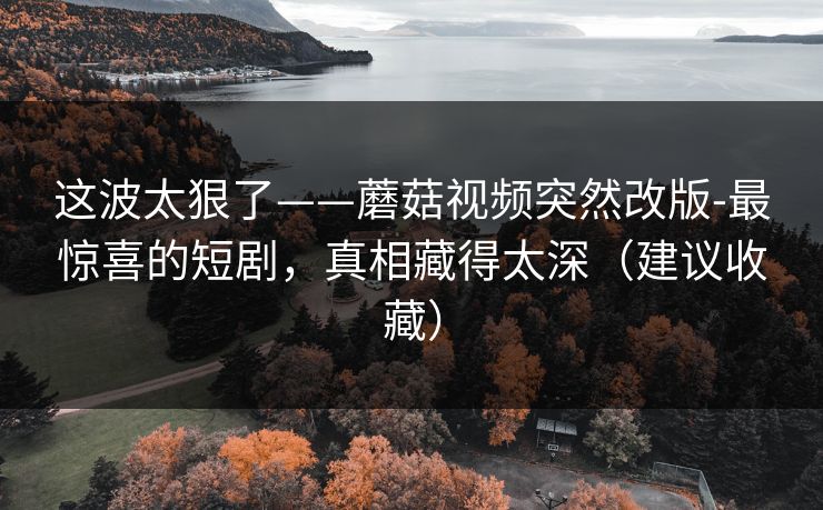 这波太狠了——蘑菇视频突然改版-最惊喜的短剧，真相藏得太深（建议收藏）