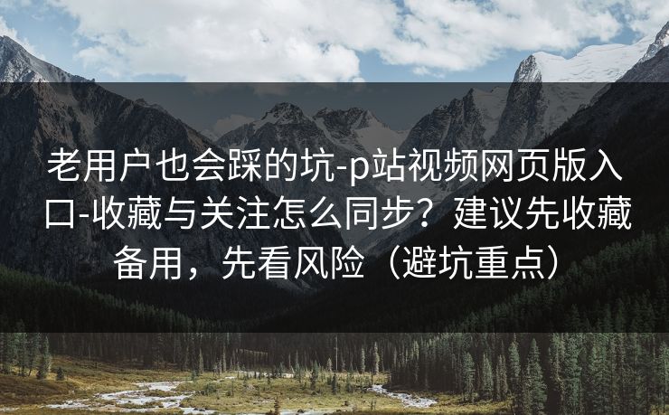 老用户也会踩的坑-p站视频网页版入口-收藏与关注怎么同步?建议先收藏备用,先看风险(避坑重点) 老用户也会踩的坑-p站视频网页版入口-收藏与关注怎么同步?建议先收藏备用,先看风险(避坑重点)