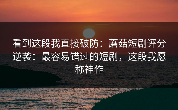 看到这段我直接破防：蘑菇短剧评分逆袭：最容易错过的短剧，这段我愿称神作