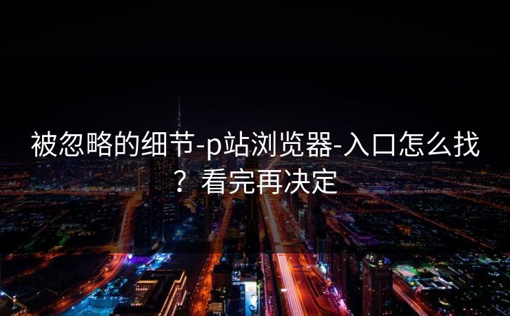被忽略的细节-p站浏览器-入口怎么找？看完再决定
