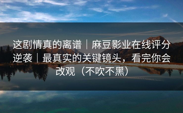 这剧情真的离谱|麻豆影业在线评分逆袭|最真实的关键镜头,看完你会改观(不吹不黑)