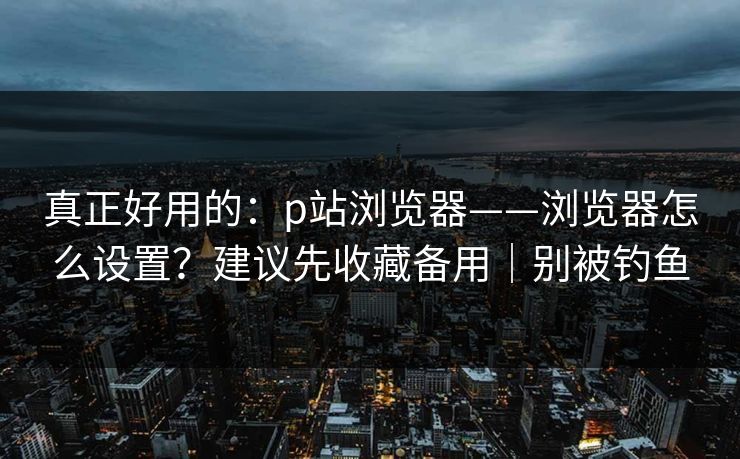 真正好用的:p站浏览器——浏览器怎么设置?建议先收藏备用|别被钓鱼