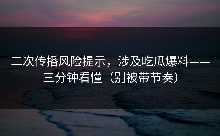 二次传播风险提示,涉及吃瓜爆料——三分钟看懂(别被带节奏)