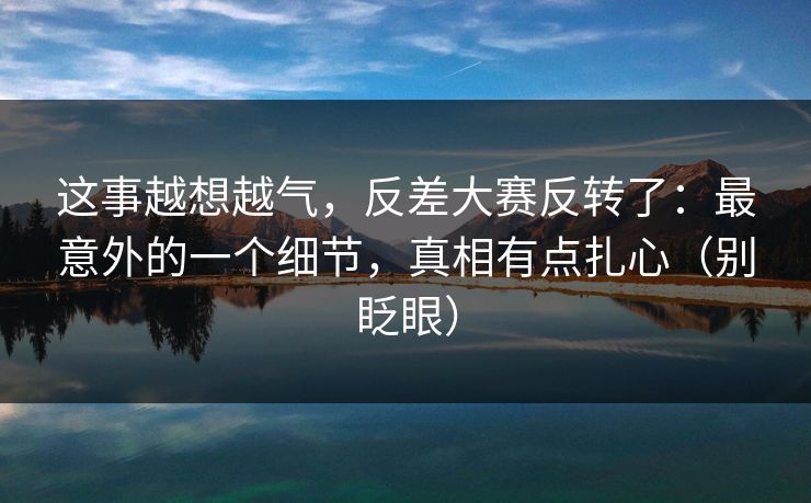 这事越想越气,反差大赛反转了:最意外的一个细节,真相有点扎心(别眨眼)