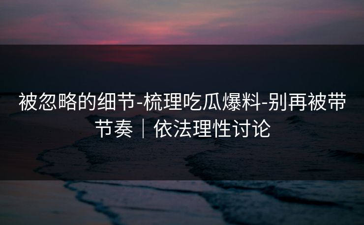 被忽略的细节-梳理吃瓜爆料-别再被带节奏｜依法理性讨论