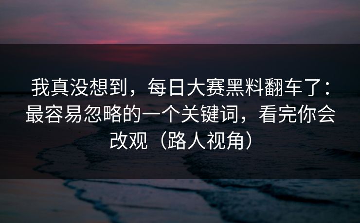 我真没想到,每日大赛黑料翻车了:最容易忽略的一个关键词,看完你会改观(路人视角)
