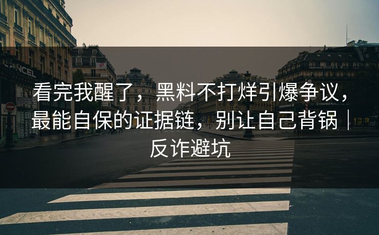 看完我醒了，黑料不打烊引爆争议，最能自保的证据链，别让自己背锅｜反诈避坑