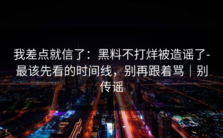 我差点就信了：黑料不打烊被造谣了-最该先看的时间线，别再跟着骂｜别传谣