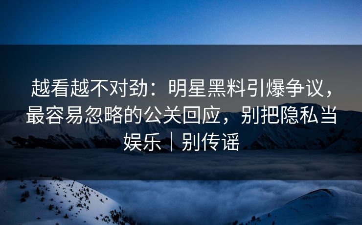 越看越不对劲：明星黑料引爆争议，最容易忽略的公关回应，别把隐私当娱乐｜别传谣