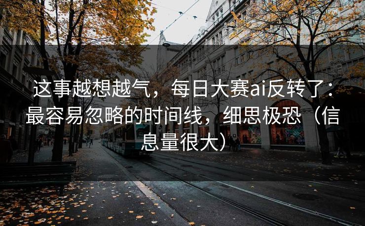 这事越想越气,每日大赛ai反转了:最容易忽略的时间线,细思极恐(信息量很大)