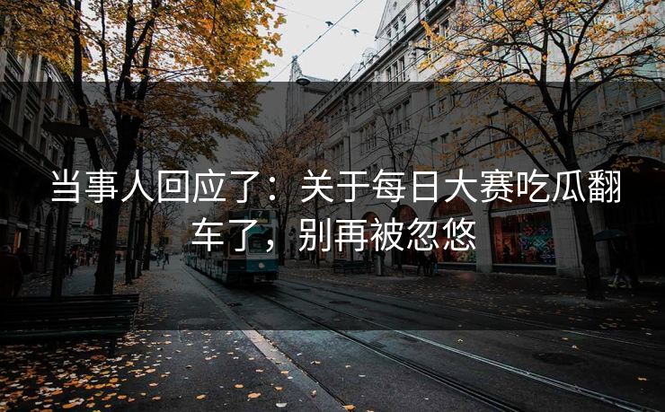 当事人回应了：关于每日大赛吃瓜翻车了，别再被忽悠
