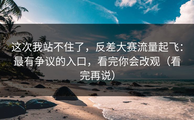 这次我站不住了，反差大赛流量起飞：最有争议的入口，看完你会改观（看完再说）