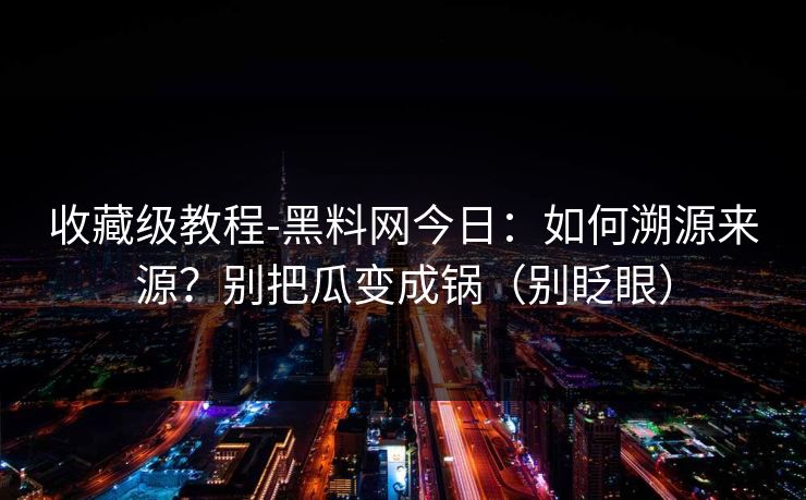 收藏级教程-黑料网今日:如何溯源来源?别把瓜变成锅(别眨眼)