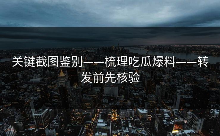 关键截图鉴别——梳理吃瓜爆料——转发前先核验