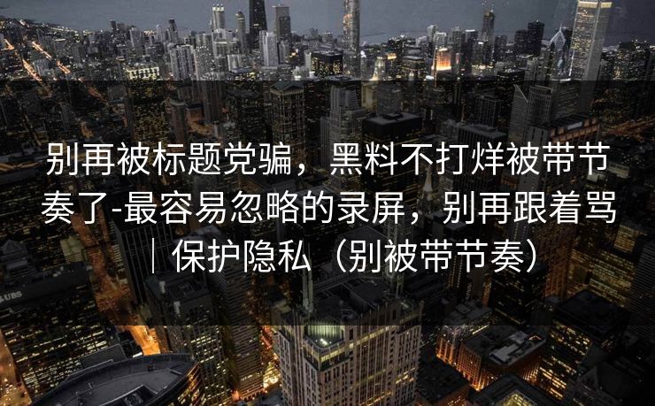 别再被标题党骗，黑料不打烊被带节奏了-最容易忽略的录屏，别再跟着骂｜保护隐私（别被带节奏）