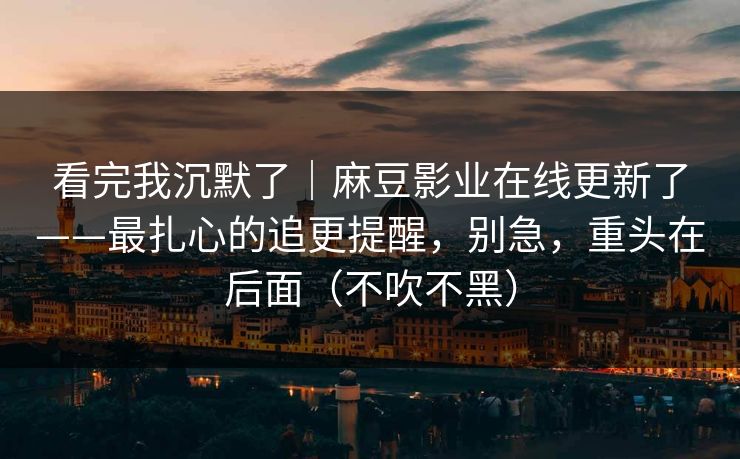 看完我沉默了｜麻豆影业在线更新了——最扎心的追更提醒，别急，重头在后面（不吹不黑）