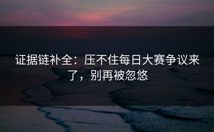 证据链补全：压不住每日大赛争议来了，别再被忽悠