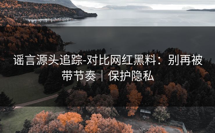 谣言源头追踪-对比网红黑料:别再被带节奏|保护隐私
