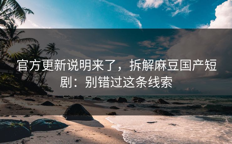 官方更新说明来了,拆解麻豆国产短剧:别错过这条线索