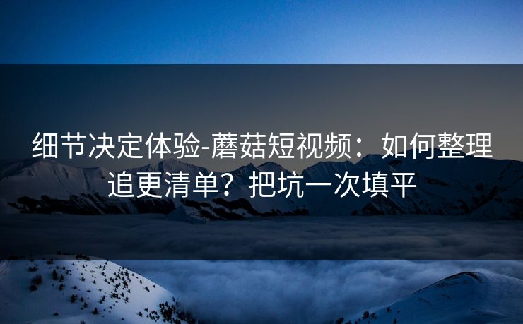 细节决定体验-蘑菇短视频:如何整理追更清单?把坑一次填平