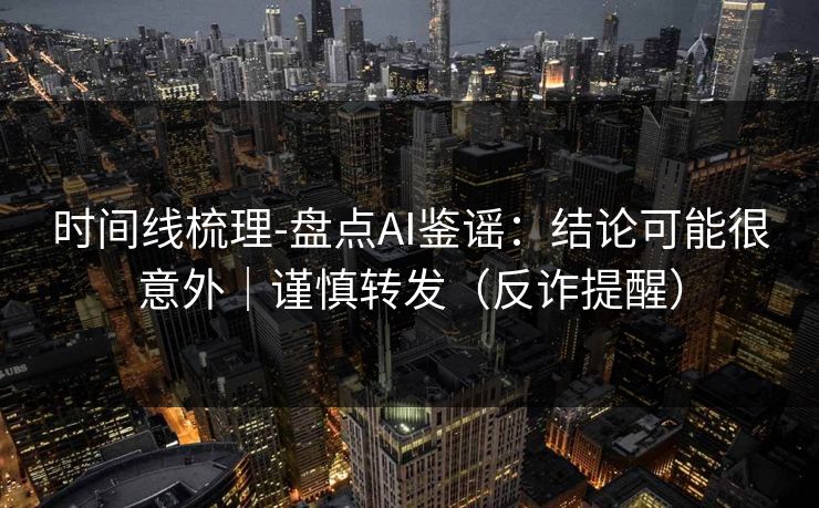 时间线梳理-盘点AI鉴谣:结论可能很意外|谨慎转发(反诈提醒)