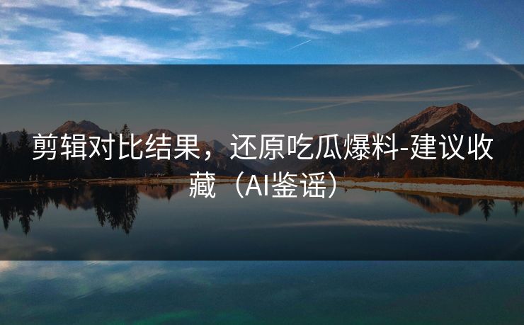 剪辑对比结果,还原吃瓜爆料-建议收藏(AI鉴谣)