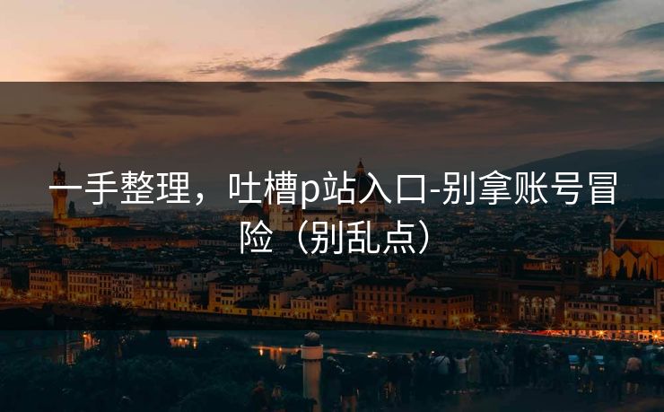 一手整理,吐槽p站入口-别拿账号冒险(别乱点)
