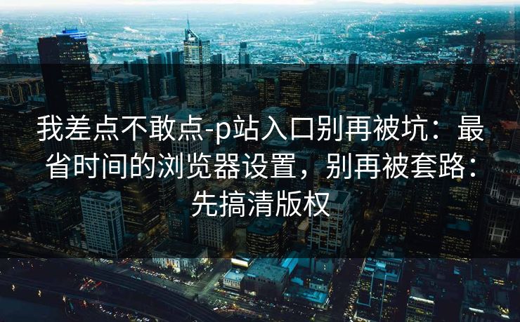 我差点不敢点-p站入口别再被坑:最省时间的浏览器设置,别再被套路:先搞清版权