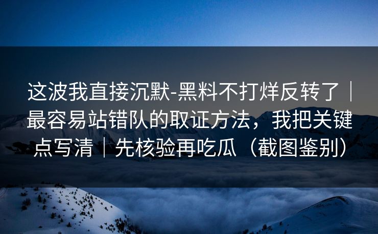 这波我直接沉默-黑料不打烊反转了｜最容易站错队的取证方法，我把关键点写清｜先核验再吃瓜（截图鉴别）