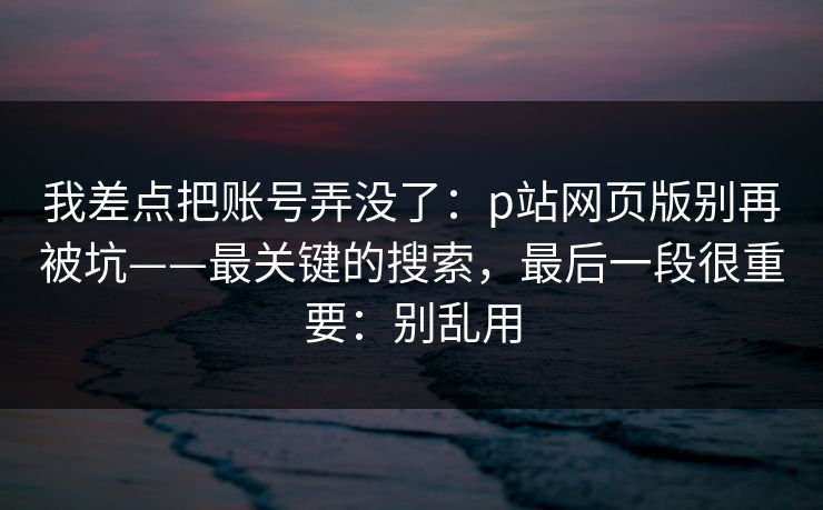 我差点把账号弄没了：p站网页版别再被坑——最关键的搜索，最后一段很重要：别乱用