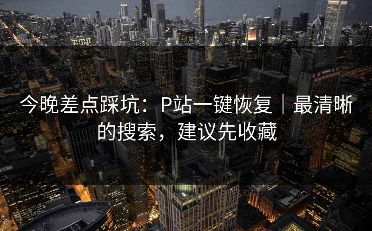 今晚差点踩坑：P站一键恢复｜最清晰的搜索，建议先收藏