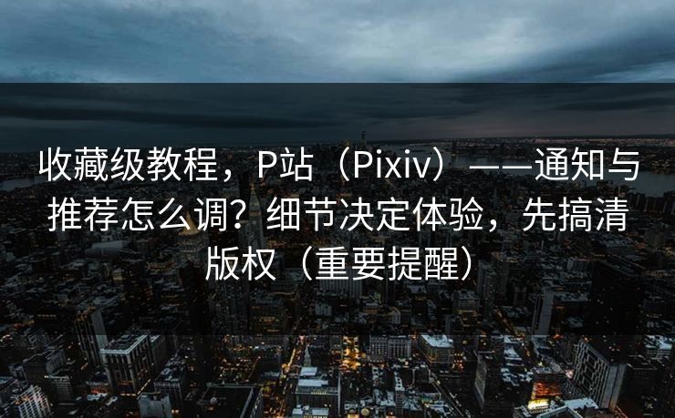 收藏级教程，P站（Pixiv）——通知与推荐怎么调？细节决定体验，先搞清版权（重要提醒）